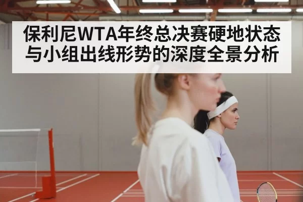 保利尼WTA年终总决赛硬地状态与小组出线形势的深度全景分析